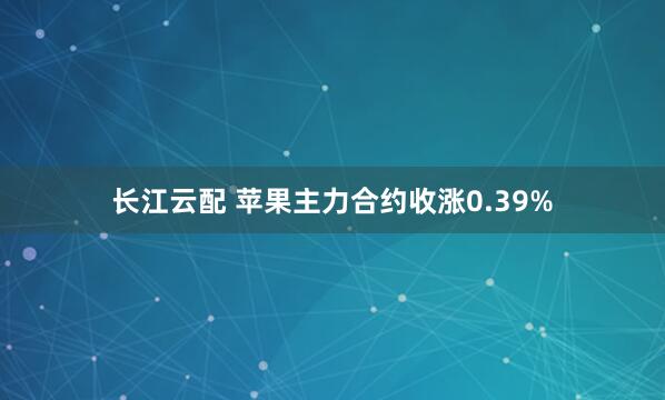 长江云配 苹果主力合约收涨0.39%