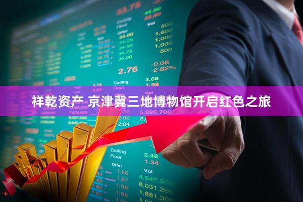祥乾资产 京津冀三地博物馆开启红色之旅