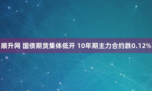 顺升网 国债期货集体低开 10年期主力合约跌0.12%