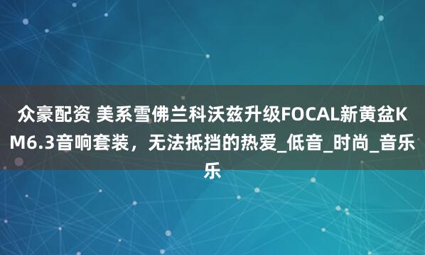 众豪配资 美系雪佛兰科沃兹升级FOCAL新黄盆KM6.3音响套装，无法抵挡的热爱_低音_时尚_音乐