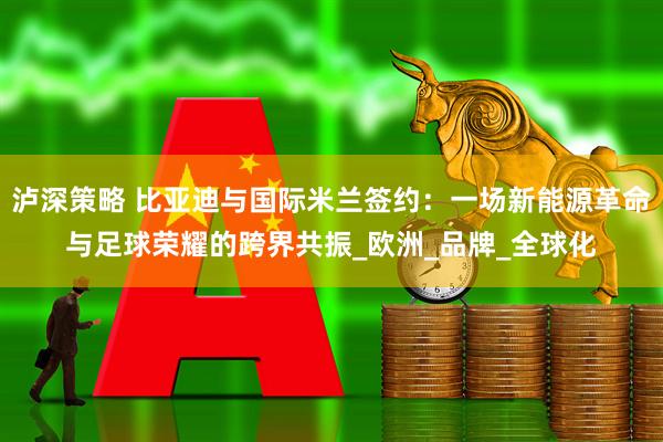 泸深策略 比亚迪与国际米兰签约：一场新能源革命与足球荣耀的跨界共振_欧洲_品牌_全球化