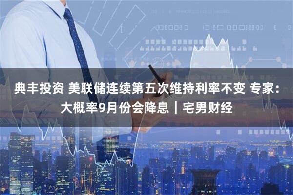 典丰投资 美联储连续第五次维持利率不变 专家：大概率9月份会降息｜宅男财经