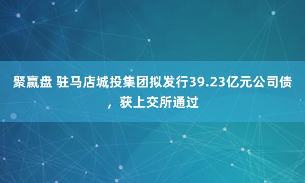 聚赢盘 驻马店城投集团拟发行39.23亿元公司债，获上交所通过