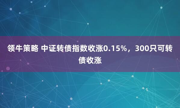 领牛策略 中证转债指数收涨0.15%，300只可转债收涨