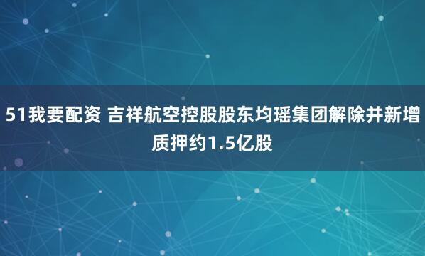51我要配资 吉祥航空控股股东均瑶集团解除并新增质押约1.5亿股