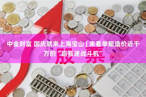 中金财富 国庆就来上海宝山 | 来看单艇造价近千万的“超音速战斗机”